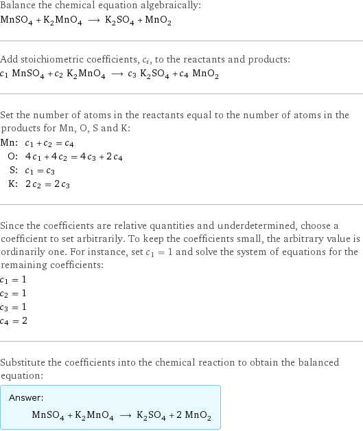 Balance the chemical equation algebraically: MnSO_4 + K_2MnO_4 ⟶ K_2SO_4 + MnO_2 Add stoichiometric coefficients, c_i, to the reactants and products: c_1 MnSO_4 + c_2 K_2MnO_4 ⟶ c_3 K_2SO_4 + c_4 MnO_2 Set the number of atoms in the reactants equal to the number of atoms in the products for Mn, O, S and K: Mn: | c_1 + c_2 = c_4 O: | 4 c_1 + 4 c_2 = 4 c_3 + 2 c_4 S: | c_1 = c_3 K: | 2 c_2 = 2 c_3 Since the coefficients are relative quantities and underdetermined, choose a coefficient to set arbitrarily. To keep the coefficients small, the arbitrary value is ordinarily one. For instance, set c_1 = 1 and solve the system of equations for the remaining coefficients: c_1 = 1 c_2 = 1 c_3 = 1 c_4 = 2 Substitute the coefficients into the chemical reaction to obtain the balanced equation: Answer: |   | MnSO_4 + K_2MnO_4 ⟶ K_2SO_4 + 2 MnO_2