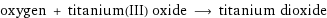 oxygen + titanium(III) oxide ⟶ titanium dioxide