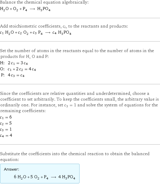 Balance the chemical equation algebraically: H_2O + O_2 + P_4 ⟶ H_3PO_4 Add stoichiometric coefficients, c_i, to the reactants and products: c_1 H_2O + c_2 O_2 + c_3 P_4 ⟶ c_4 H_3PO_4 Set the number of atoms in the reactants equal to the number of atoms in the products for H, O and P: H: | 2 c_1 = 3 c_4 O: | c_1 + 2 c_2 = 4 c_4 P: | 4 c_3 = c_4 Since the coefficients are relative quantities and underdetermined, choose a coefficient to set arbitrarily. To keep the coefficients small, the arbitrary value is ordinarily one. For instance, set c_3 = 1 and solve the system of equations for the remaining coefficients: c_1 = 6 c_2 = 5 c_3 = 1 c_4 = 4 Substitute the coefficients into the chemical reaction to obtain the balanced equation: Answer: |   | 6 H_2O + 5 O_2 + P_4 ⟶ 4 H_3PO_4