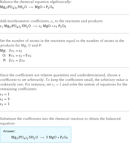 Balance the chemical equation algebraically: Mg_3(PO_4)_2·5H_2O ⟶ MgO + P2O5 Add stoichiometric coefficients, c_i, to the reactants and products: c_1 Mg_3(PO_4)_2·5H_2O ⟶ c_2 MgO + c_3 P2O5 Set the number of atoms in the reactants equal to the number of atoms in the products for Mg, O and P: Mg: | 3 c_1 = c_2 O: | 8 c_1 = c_2 + 5 c_3 P: | 2 c_1 = 2 c_3 Since the coefficients are relative quantities and underdetermined, choose a coefficient to set arbitrarily. To keep the coefficients small, the arbitrary value is ordinarily one. For instance, set c_1 = 1 and solve the system of equations for the remaining coefficients: c_1 = 1 c_2 = 3 c_3 = 1 Substitute the coefficients into the chemical reaction to obtain the balanced equation: Answer: |   | Mg_3(PO_4)_2·5H_2O ⟶ 3 MgO + P2O5