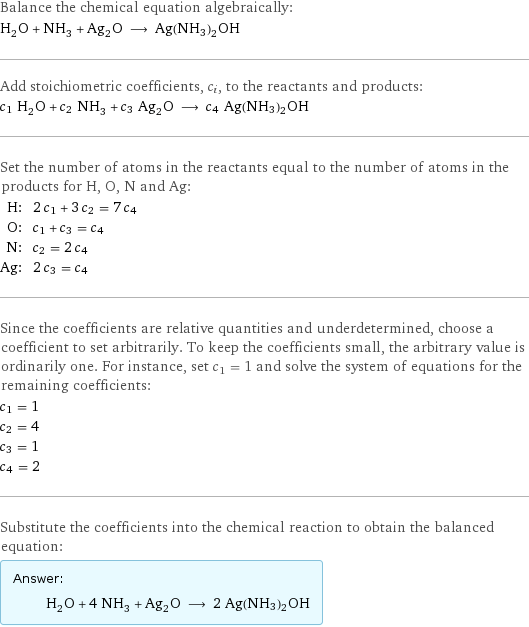 Balance the chemical equation algebraically: H_2O + NH_3 + Ag_2O ⟶ Ag(NH3)2OH Add stoichiometric coefficients, c_i, to the reactants and products: c_1 H_2O + c_2 NH_3 + c_3 Ag_2O ⟶ c_4 Ag(NH3)2OH Set the number of atoms in the reactants equal to the number of atoms in the products for H, O, N and Ag: H: | 2 c_1 + 3 c_2 = 7 c_4 O: | c_1 + c_3 = c_4 N: | c_2 = 2 c_4 Ag: | 2 c_3 = c_4 Since the coefficients are relative quantities and underdetermined, choose a coefficient to set arbitrarily. To keep the coefficients small, the arbitrary value is ordinarily one. For instance, set c_1 = 1 and solve the system of equations for the remaining coefficients: c_1 = 1 c_2 = 4 c_3 = 1 c_4 = 2 Substitute the coefficients into the chemical reaction to obtain the balanced equation: Answer: |   | H_2O + 4 NH_3 + Ag_2O ⟶ 2 Ag(NH3)2OH