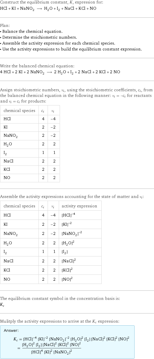 Construct the equilibrium constant, K, expression for: HCl + KI + NaNO_2 ⟶ H_2O + I_2 + NaCl + KCl + NO Plan: • Balance the chemical equation. • Determine the stoichiometric numbers. • Assemble the activity expression for each chemical species. • Use the activity expressions to build the equilibrium constant expression. Write the balanced chemical equation: 4 HCl + 2 KI + 2 NaNO_2 ⟶ 2 H_2O + I_2 + 2 NaCl + 2 KCl + 2 NO Assign stoichiometric numbers, ν_i, using the stoichiometric coefficients, c_i, from the balanced chemical equation in the following manner: ν_i = -c_i for reactants and ν_i = c_i for products: chemical species | c_i | ν_i HCl | 4 | -4 KI | 2 | -2 NaNO_2 | 2 | -2 H_2O | 2 | 2 I_2 | 1 | 1 NaCl | 2 | 2 KCl | 2 | 2 NO | 2 | 2 Assemble the activity expressions accounting for the state of matter and ν_i: chemical species | c_i | ν_i | activity expression HCl | 4 | -4 | ([HCl])^(-4) KI | 2 | -2 | ([KI])^(-2) NaNO_2 | 2 | -2 | ([NaNO2])^(-2) H_2O | 2 | 2 | ([H2O])^2 I_2 | 1 | 1 | [I2] NaCl | 2 | 2 | ([NaCl])^2 KCl | 2 | 2 | ([KCl])^2 NO | 2 | 2 | ([NO])^2 The equilibrium constant symbol in the concentration basis is: K_c Mulitply the activity expressions to arrive at the K_c expression: Answer: |   | K_c = ([HCl])^(-4) ([KI])^(-2) ([NaNO2])^(-2) ([H2O])^2 [I2] ([NaCl])^2 ([KCl])^2 ([NO])^2 = (([H2O])^2 [I2] ([NaCl])^2 ([KCl])^2 ([NO])^2)/(([HCl])^4 ([KI])^2 ([NaNO2])^2)