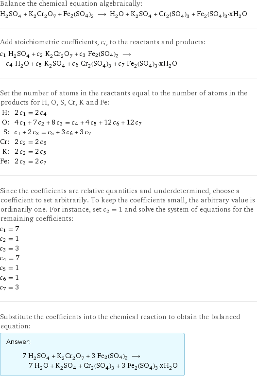 Balance the chemical equation algebraically: H_2SO_4 + K_2Cr_2O_7 + Fe2(SO4)2 ⟶ H_2O + K_2SO_4 + Cr_2(SO_4)_3 + Fe_2(SO_4)_3·xH_2O Add stoichiometric coefficients, c_i, to the reactants and products: c_1 H_2SO_4 + c_2 K_2Cr_2O_7 + c_3 Fe2(SO4)2 ⟶ c_4 H_2O + c_5 K_2SO_4 + c_6 Cr_2(SO_4)_3 + c_7 Fe_2(SO_4)_3·xH_2O Set the number of atoms in the reactants equal to the number of atoms in the products for H, O, S, Cr, K and Fe: H: | 2 c_1 = 2 c_4 O: | 4 c_1 + 7 c_2 + 8 c_3 = c_4 + 4 c_5 + 12 c_6 + 12 c_7 S: | c_1 + 2 c_3 = c_5 + 3 c_6 + 3 c_7 Cr: | 2 c_2 = 2 c_6 K: | 2 c_2 = 2 c_5 Fe: | 2 c_3 = 2 c_7 Since the coefficients are relative quantities and underdetermined, choose a coefficient to set arbitrarily. To keep the coefficients small, the arbitrary value is ordinarily one. For instance, set c_2 = 1 and solve the system of equations for the remaining coefficients: c_1 = 7 c_2 = 1 c_3 = 3 c_4 = 7 c_5 = 1 c_6 = 1 c_7 = 3 Substitute the coefficients into the chemical reaction to obtain the balanced equation: Answer: |   | 7 H_2SO_4 + K_2Cr_2O_7 + 3 Fe2(SO4)2 ⟶ 7 H_2O + K_2SO_4 + Cr_2(SO_4)_3 + 3 Fe_2(SO_4)_3·xH_2O