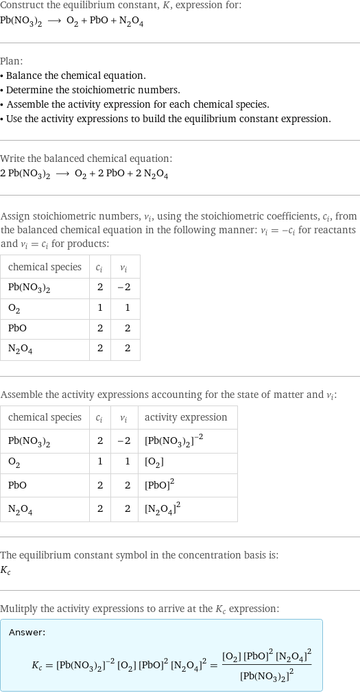 Construct the equilibrium constant, K, expression for: Pb(NO_3)_2 ⟶ O_2 + PbO + N_2O_4 Plan: • Balance the chemical equation. • Determine the stoichiometric numbers. • Assemble the activity expression for each chemical species. • Use the activity expressions to build the equilibrium constant expression. Write the balanced chemical equation: 2 Pb(NO_3)_2 ⟶ O_2 + 2 PbO + 2 N_2O_4 Assign stoichiometric numbers, ν_i, using the stoichiometric coefficients, c_i, from the balanced chemical equation in the following manner: ν_i = -c_i for reactants and ν_i = c_i for products: chemical species | c_i | ν_i Pb(NO_3)_2 | 2 | -2 O_2 | 1 | 1 PbO | 2 | 2 N_2O_4 | 2 | 2 Assemble the activity expressions accounting for the state of matter and ν_i: chemical species | c_i | ν_i | activity expression Pb(NO_3)_2 | 2 | -2 | ([Pb(NO3)2])^(-2) O_2 | 1 | 1 | [O2] PbO | 2 | 2 | ([PbO])^2 N_2O_4 | 2 | 2 | ([N2O4])^2 The equilibrium constant symbol in the concentration basis is: K_c Mulitply the activity expressions to arrive at the K_c expression: Answer: |   | K_c = ([Pb(NO3)2])^(-2) [O2] ([PbO])^2 ([N2O4])^2 = ([O2] ([PbO])^2 ([N2O4])^2)/([Pb(NO3)2])^2