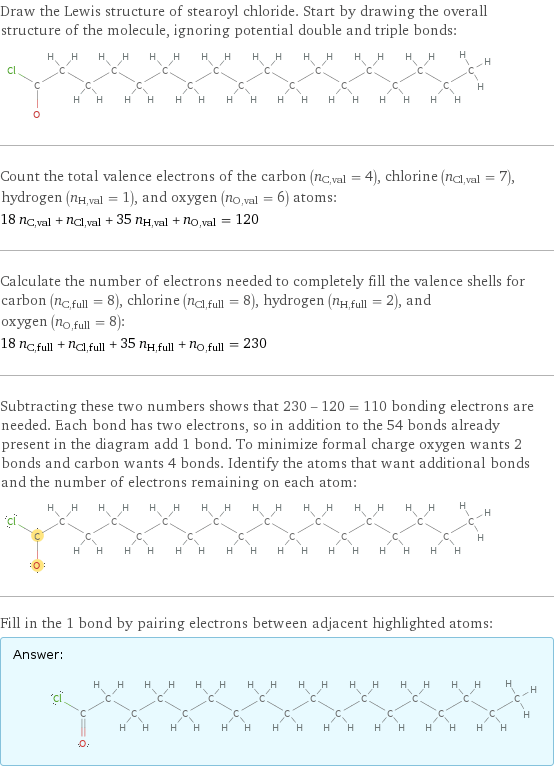 Draw the Lewis structure of stearoyl chloride. Start by drawing the overall structure of the molecule, ignoring potential double and triple bonds:  Count the total valence electrons of the carbon (n_C, val = 4), chlorine (n_Cl, val = 7), hydrogen (n_H, val = 1), and oxygen (n_O, val = 6) atoms: 18 n_C, val + n_Cl, val + 35 n_H, val + n_O, val = 120 Calculate the number of electrons needed to completely fill the valence shells for carbon (n_C, full = 8), chlorine (n_Cl, full = 8), hydrogen (n_H, full = 2), and oxygen (n_O, full = 8): 18 n_C, full + n_Cl, full + 35 n_H, full + n_O, full = 230 Subtracting these two numbers shows that 230 - 120 = 110 bonding electrons are needed. Each bond has two electrons, so in addition to the 54 bonds already present in the diagram add 1 bond. To minimize formal charge oxygen wants 2 bonds and carbon wants 4 bonds. Identify the atoms that want additional bonds and the number of electrons remaining on each atom:  Fill in the 1 bond by pairing electrons between adjacent highlighted atoms: Answer: |   | 