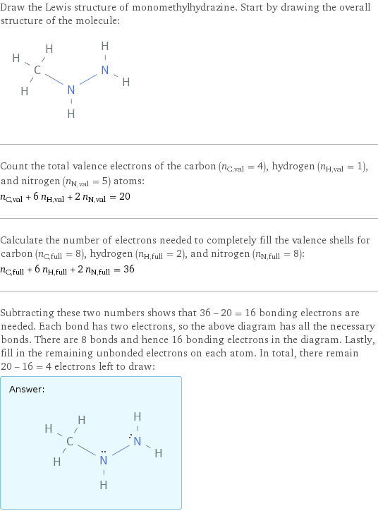 Draw the Lewis structure of monomethylhydrazine. Start by drawing the overall structure of the molecule:  Count the total valence electrons of the carbon (n_C, val = 4), hydrogen (n_H, val = 1), and nitrogen (n_N, val = 5) atoms: n_C, val + 6 n_H, val + 2 n_N, val = 20 Calculate the number of electrons needed to completely fill the valence shells for carbon (n_C, full = 8), hydrogen (n_H, full = 2), and nitrogen (n_N, full = 8): n_C, full + 6 n_H, full + 2 n_N, full = 36 Subtracting these two numbers shows that 36 - 20 = 16 bonding electrons are needed. Each bond has two electrons, so the above diagram has all the necessary bonds. There are 8 bonds and hence 16 bonding electrons in the diagram. Lastly, fill in the remaining unbonded electrons on each atom. In total, there remain 20 - 16 = 4 electrons left to draw: Answer: |   | 