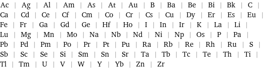 Ac | Ag | Al | Am | As | At | Au | B | Ba | Be | Bi | Bk | C | Ca | Cd | Ce | Cf | Cm | Co | Cr | Cs | Cu | Dy | Er | Es | Eu | Fe | Fr | Ga | Gd | Ge | Hf | Ho | I | In | Ir | K | La | Li | Lu | Mg | Mn | Mo | Na | Nb | Nd | Ni | Np | Os | P | Pa | Pb | Pd | Pm | Po | Pr | Pt | Pu | Ra | Rb | Re | Rh | Ru | S | Sb | Sc | Se | Si | Sm | Sn | Sr | Ta | Tb | Tc | Te | Th | Ti | Tl | Tm | U | V | W | Y | Yb | Zn | Zr