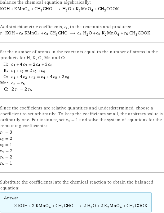 Balance the chemical equation algebraically: KOH + KMnO_4 + CH_3CHO ⟶ H_2O + K_2MnO_4 + CH_3COOK Add stoichiometric coefficients, c_i, to the reactants and products: c_1 KOH + c_2 KMnO_4 + c_3 CH_3CHO ⟶ c_4 H_2O + c_5 K_2MnO_4 + c_6 CH_3COOK Set the number of atoms in the reactants equal to the number of atoms in the products for H, K, O, Mn and C: H: | c_1 + 4 c_3 = 2 c_4 + 3 c_6 K: | c_1 + c_2 = 2 c_5 + c_6 O: | c_1 + 4 c_2 + c_3 = c_4 + 4 c_5 + 2 c_6 Mn: | c_2 = c_5 C: | 2 c_3 = 2 c_6 Since the coefficients are relative quantities and underdetermined, choose a coefficient to set arbitrarily. To keep the coefficients small, the arbitrary value is ordinarily one. For instance, set c_3 = 1 and solve the system of equations for the remaining coefficients: c_1 = 3 c_2 = 2 c_3 = 1 c_4 = 2 c_5 = 2 c_6 = 1 Substitute the coefficients into the chemical reaction to obtain the balanced equation: Answer: |   | 3 KOH + 2 KMnO_4 + CH_3CHO ⟶ 2 H_2O + 2 K_2MnO_4 + CH_3COOK