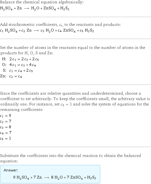 Balance the chemical equation algebraically: H_2SO_4 + Zn ⟶ H_2O + ZnSO_4 + H2S2 Add stoichiometric coefficients, c_i, to the reactants and products: c_1 H_2SO_4 + c_2 Zn ⟶ c_3 H_2O + c_4 ZnSO_4 + c_5 H2S2 Set the number of atoms in the reactants equal to the number of atoms in the products for H, O, S and Zn: H: | 2 c_1 = 2 c_3 + 2 c_5 O: | 4 c_1 = c_3 + 4 c_4 S: | c_1 = c_4 + 2 c_5 Zn: | c_2 = c_4 Since the coefficients are relative quantities and underdetermined, choose a coefficient to set arbitrarily. To keep the coefficients small, the arbitrary value is ordinarily one. For instance, set c_5 = 1 and solve the system of equations for the remaining coefficients: c_1 = 9 c_2 = 7 c_3 = 8 c_4 = 7 c_5 = 1 Substitute the coefficients into the chemical reaction to obtain the balanced equation: Answer: |   | 9 H_2SO_4 + 7 Zn ⟶ 8 H_2O + 7 ZnSO_4 + H2S2