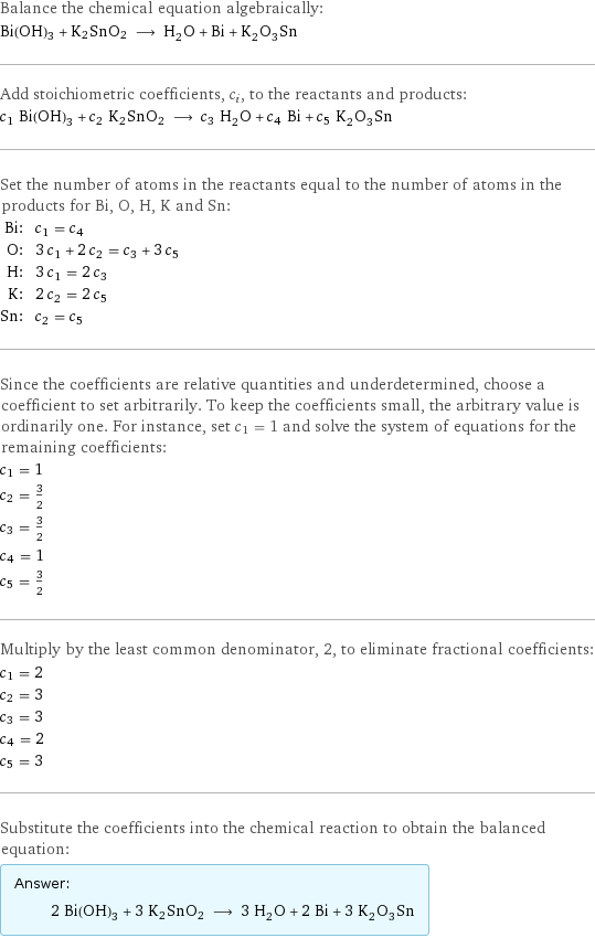 Balance the chemical equation algebraically: Bi(OH)3 + K2SnO2 ⟶ H_2O + Bi + K_2O_3Sn Add stoichiometric coefficients, c_i, to the reactants and products: c_1 Bi(OH)3 + c_2 K2SnO2 ⟶ c_3 H_2O + c_4 Bi + c_5 K_2O_3Sn Set the number of atoms in the reactants equal to the number of atoms in the products for Bi, O, H, K and Sn: Bi: | c_1 = c_4 O: | 3 c_1 + 2 c_2 = c_3 + 3 c_5 H: | 3 c_1 = 2 c_3 K: | 2 c_2 = 2 c_5 Sn: | c_2 = c_5 Since the coefficients are relative quantities and underdetermined, choose a coefficient to set arbitrarily. To keep the coefficients small, the arbitrary value is ordinarily one. For instance, set c_1 = 1 and solve the system of equations for the remaining coefficients: c_1 = 1 c_2 = 3/2 c_3 = 3/2 c_4 = 1 c_5 = 3/2 Multiply by the least common denominator, 2, to eliminate fractional coefficients: c_1 = 2 c_2 = 3 c_3 = 3 c_4 = 2 c_5 = 3 Substitute the coefficients into the chemical reaction to obtain the balanced equation: Answer: |   | 2 Bi(OH)3 + 3 K2SnO2 ⟶ 3 H_2O + 2 Bi + 3 K_2O_3Sn