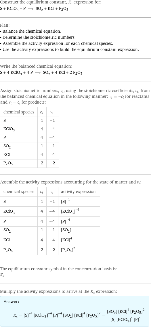 Construct the equilibrium constant, K, expression for: S + KClO_3 + P ⟶ SO_2 + KCl + P2O5 Plan: • Balance the chemical equation. • Determine the stoichiometric numbers. • Assemble the activity expression for each chemical species. • Use the activity expressions to build the equilibrium constant expression. Write the balanced chemical equation: S + 4 KClO_3 + 4 P ⟶ SO_2 + 4 KCl + 2 P2O5 Assign stoichiometric numbers, ν_i, using the stoichiometric coefficients, c_i, from the balanced chemical equation in the following manner: ν_i = -c_i for reactants and ν_i = c_i for products: chemical species | c_i | ν_i S | 1 | -1 KClO_3 | 4 | -4 P | 4 | -4 SO_2 | 1 | 1 KCl | 4 | 4 P2O5 | 2 | 2 Assemble the activity expressions accounting for the state of matter and ν_i: chemical species | c_i | ν_i | activity expression S | 1 | -1 | ([S])^(-1) KClO_3 | 4 | -4 | ([KClO3])^(-4) P | 4 | -4 | ([P])^(-4) SO_2 | 1 | 1 | [SO2] KCl | 4 | 4 | ([KCl])^4 P2O5 | 2 | 2 | ([P2O5])^2 The equilibrium constant symbol in the concentration basis is: K_c Mulitply the activity expressions to arrive at the K_c expression: Answer: |   | K_c = ([S])^(-1) ([KClO3])^(-4) ([P])^(-4) [SO2] ([KCl])^4 ([P2O5])^2 = ([SO2] ([KCl])^4 ([P2O5])^2)/([S] ([KClO3])^4 ([P])^4)