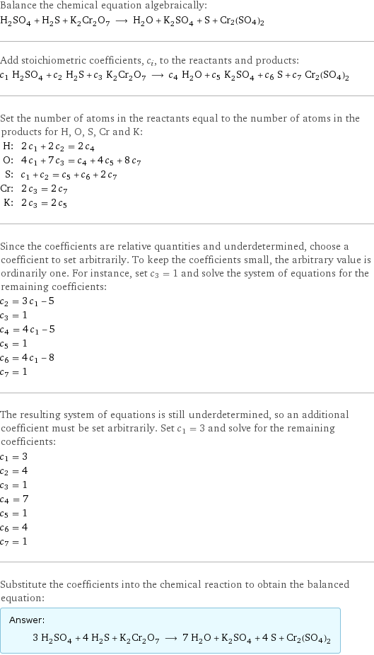 Balance the chemical equation algebraically: H_2SO_4 + H_2S + K_2Cr_2O_7 ⟶ H_2O + K_2SO_4 + S + Cr2(SO4)2 Add stoichiometric coefficients, c_i, to the reactants and products: c_1 H_2SO_4 + c_2 H_2S + c_3 K_2Cr_2O_7 ⟶ c_4 H_2O + c_5 K_2SO_4 + c_6 S + c_7 Cr2(SO4)2 Set the number of atoms in the reactants equal to the number of atoms in the products for H, O, S, Cr and K: H: | 2 c_1 + 2 c_2 = 2 c_4 O: | 4 c_1 + 7 c_3 = c_4 + 4 c_5 + 8 c_7 S: | c_1 + c_2 = c_5 + c_6 + 2 c_7 Cr: | 2 c_3 = 2 c_7 K: | 2 c_3 = 2 c_5 Since the coefficients are relative quantities and underdetermined, choose a coefficient to set arbitrarily. To keep the coefficients small, the arbitrary value is ordinarily one. For instance, set c_3 = 1 and solve the system of equations for the remaining coefficients: c_2 = 3 c_1 - 5 c_3 = 1 c_4 = 4 c_1 - 5 c_5 = 1 c_6 = 4 c_1 - 8 c_7 = 1 The resulting system of equations is still underdetermined, so an additional coefficient must be set arbitrarily. Set c_1 = 3 and solve for the remaining coefficients: c_1 = 3 c_2 = 4 c_3 = 1 c_4 = 7 c_5 = 1 c_6 = 4 c_7 = 1 Substitute the coefficients into the chemical reaction to obtain the balanced equation: Answer: |   | 3 H_2SO_4 + 4 H_2S + K_2Cr_2O_7 ⟶ 7 H_2O + K_2SO_4 + 4 S + Cr2(SO4)2