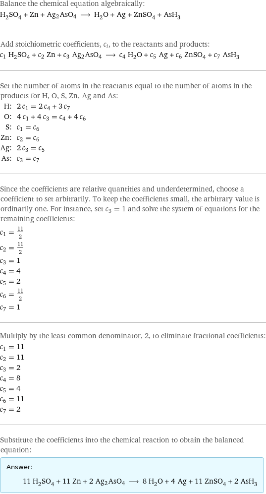 Balance the chemical equation algebraically: H_2SO_4 + Zn + Ag2AsO4 ⟶ H_2O + Ag + ZnSO_4 + AsH_3 Add stoichiometric coefficients, c_i, to the reactants and products: c_1 H_2SO_4 + c_2 Zn + c_3 Ag2AsO4 ⟶ c_4 H_2O + c_5 Ag + c_6 ZnSO_4 + c_7 AsH_3 Set the number of atoms in the reactants equal to the number of atoms in the products for H, O, S, Zn, Ag and As: H: | 2 c_1 = 2 c_4 + 3 c_7 O: | 4 c_1 + 4 c_3 = c_4 + 4 c_6 S: | c_1 = c_6 Zn: | c_2 = c_6 Ag: | 2 c_3 = c_5 As: | c_3 = c_7 Since the coefficients are relative quantities and underdetermined, choose a coefficient to set arbitrarily. To keep the coefficients small, the arbitrary value is ordinarily one. For instance, set c_3 = 1 and solve the system of equations for the remaining coefficients: c_1 = 11/2 c_2 = 11/2 c_3 = 1 c_4 = 4 c_5 = 2 c_6 = 11/2 c_7 = 1 Multiply by the least common denominator, 2, to eliminate fractional coefficients: c_1 = 11 c_2 = 11 c_3 = 2 c_4 = 8 c_5 = 4 c_6 = 11 c_7 = 2 Substitute the coefficients into the chemical reaction to obtain the balanced equation: Answer: |   | 11 H_2SO_4 + 11 Zn + 2 Ag2AsO4 ⟶ 8 H_2O + 4 Ag + 11 ZnSO_4 + 2 AsH_3