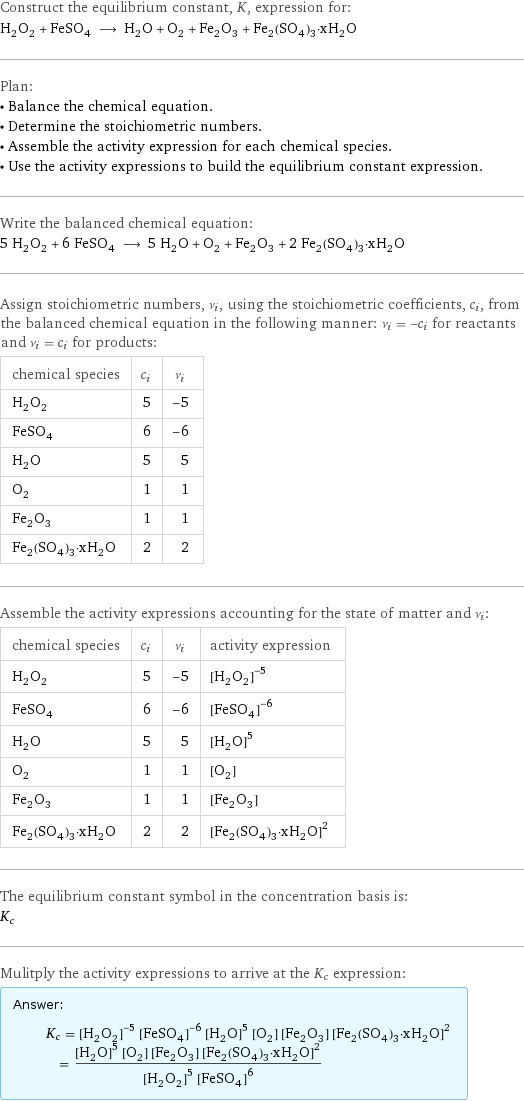 Construct the equilibrium constant, K, expression for: H_2O_2 + FeSO_4 ⟶ H_2O + O_2 + Fe_2O_3 + Fe_2(SO_4)_3·xH_2O Plan: • Balance the chemical equation. • Determine the stoichiometric numbers. • Assemble the activity expression for each chemical species. • Use the activity expressions to build the equilibrium constant expression. Write the balanced chemical equation: 5 H_2O_2 + 6 FeSO_4 ⟶ 5 H_2O + O_2 + Fe_2O_3 + 2 Fe_2(SO_4)_3·xH_2O Assign stoichiometric numbers, ν_i, using the stoichiometric coefficients, c_i, from the balanced chemical equation in the following manner: ν_i = -c_i for reactants and ν_i = c_i for products: chemical species | c_i | ν_i H_2O_2 | 5 | -5 FeSO_4 | 6 | -6 H_2O | 5 | 5 O_2 | 1 | 1 Fe_2O_3 | 1 | 1 Fe_2(SO_4)_3·xH_2O | 2 | 2 Assemble the activity expressions accounting for the state of matter and ν_i: chemical species | c_i | ν_i | activity expression H_2O_2 | 5 | -5 | ([H2O2])^(-5) FeSO_4 | 6 | -6 | ([FeSO4])^(-6) H_2O | 5 | 5 | ([H2O])^5 O_2 | 1 | 1 | [O2] Fe_2O_3 | 1 | 1 | [Fe2O3] Fe_2(SO_4)_3·xH_2O | 2 | 2 | ([Fe2(SO4)3·xH2O])^2 The equilibrium constant symbol in the concentration basis is: K_c Mulitply the activity expressions to arrive at the K_c expression: Answer: |   | K_c = ([H2O2])^(-5) ([FeSO4])^(-6) ([H2O])^5 [O2] [Fe2O3] ([Fe2(SO4)3·xH2O])^2 = (([H2O])^5 [O2] [Fe2O3] ([Fe2(SO4)3·xH2O])^2)/(([H2O2])^5 ([FeSO4])^6)