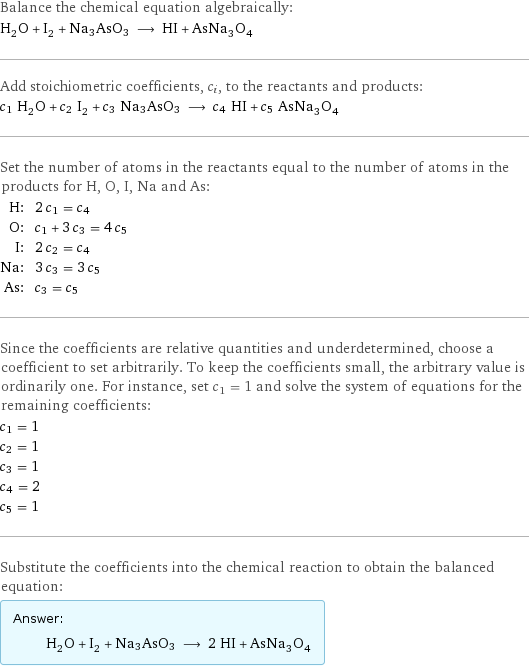 Balance the chemical equation algebraically: H_2O + I_2 + Na3AsO3 ⟶ HI + AsNa_3O_4 Add stoichiometric coefficients, c_i, to the reactants and products: c_1 H_2O + c_2 I_2 + c_3 Na3AsO3 ⟶ c_4 HI + c_5 AsNa_3O_4 Set the number of atoms in the reactants equal to the number of atoms in the products for H, O, I, Na and As: H: | 2 c_1 = c_4 O: | c_1 + 3 c_3 = 4 c_5 I: | 2 c_2 = c_4 Na: | 3 c_3 = 3 c_5 As: | c_3 = c_5 Since the coefficients are relative quantities and underdetermined, choose a coefficient to set arbitrarily. To keep the coefficients small, the arbitrary value is ordinarily one. For instance, set c_1 = 1 and solve the system of equations for the remaining coefficients: c_1 = 1 c_2 = 1 c_3 = 1 c_4 = 2 c_5 = 1 Substitute the coefficients into the chemical reaction to obtain the balanced equation: Answer: |   | H_2O + I_2 + Na3AsO3 ⟶ 2 HI + AsNa_3O_4