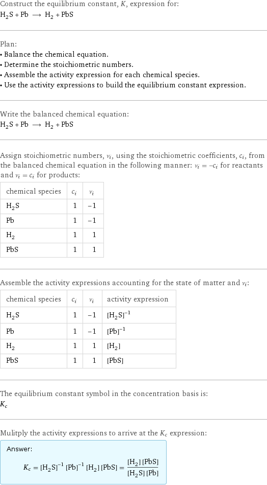 Construct the equilibrium constant, K, expression for: H_2S + Pb ⟶ H_2 + PbS Plan: • Balance the chemical equation. • Determine the stoichiometric numbers. • Assemble the activity expression for each chemical species. • Use the activity expressions to build the equilibrium constant expression. Write the balanced chemical equation: H_2S + Pb ⟶ H_2 + PbS Assign stoichiometric numbers, ν_i, using the stoichiometric coefficients, c_i, from the balanced chemical equation in the following manner: ν_i = -c_i for reactants and ν_i = c_i for products: chemical species | c_i | ν_i H_2S | 1 | -1 Pb | 1 | -1 H_2 | 1 | 1 PbS | 1 | 1 Assemble the activity expressions accounting for the state of matter and ν_i: chemical species | c_i | ν_i | activity expression H_2S | 1 | -1 | ([H2S])^(-1) Pb | 1 | -1 | ([Pb])^(-1) H_2 | 1 | 1 | [H2] PbS | 1 | 1 | [PbS] The equilibrium constant symbol in the concentration basis is: K_c Mulitply the activity expressions to arrive at the K_c expression: Answer: |   | K_c = ([H2S])^(-1) ([Pb])^(-1) [H2] [PbS] = ([H2] [PbS])/([H2S] [Pb])