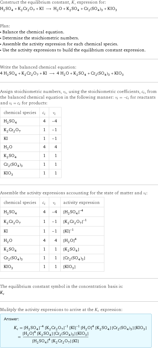 Construct the equilibrium constant, K, expression for: H_2SO_4 + K_2Cr_2O_7 + KI ⟶ H_2O + K_2SO_4 + Cr_2(SO_4)_3 + KIO_3 Plan: • Balance the chemical equation. • Determine the stoichiometric numbers. • Assemble the activity expression for each chemical species. • Use the activity expressions to build the equilibrium constant expression. Write the balanced chemical equation: 4 H_2SO_4 + K_2Cr_2O_7 + KI ⟶ 4 H_2O + K_2SO_4 + Cr_2(SO_4)_3 + KIO_3 Assign stoichiometric numbers, ν_i, using the stoichiometric coefficients, c_i, from the balanced chemical equation in the following manner: ν_i = -c_i for reactants and ν_i = c_i for products: chemical species | c_i | ν_i H_2SO_4 | 4 | -4 K_2Cr_2O_7 | 1 | -1 KI | 1 | -1 H_2O | 4 | 4 K_2SO_4 | 1 | 1 Cr_2(SO_4)_3 | 1 | 1 KIO_3 | 1 | 1 Assemble the activity expressions accounting for the state of matter and ν_i: chemical species | c_i | ν_i | activity expression H_2SO_4 | 4 | -4 | ([H2SO4])^(-4) K_2Cr_2O_7 | 1 | -1 | ([K2Cr2O7])^(-1) KI | 1 | -1 | ([KI])^(-1) H_2O | 4 | 4 | ([H2O])^4 K_2SO_4 | 1 | 1 | [K2SO4] Cr_2(SO_4)_3 | 1 | 1 | [Cr2(SO4)3] KIO_3 | 1 | 1 | [KIO3] The equilibrium constant symbol in the concentration basis is: K_c Mulitply the activity expressions to arrive at the K_c expression: Answer: |   | K_c = ([H2SO4])^(-4) ([K2Cr2O7])^(-1) ([KI])^(-1) ([H2O])^4 [K2SO4] [Cr2(SO4)3] [KIO3] = (([H2O])^4 [K2SO4] [Cr2(SO4)3] [KIO3])/(([H2SO4])^4 [K2Cr2O7] [KI])