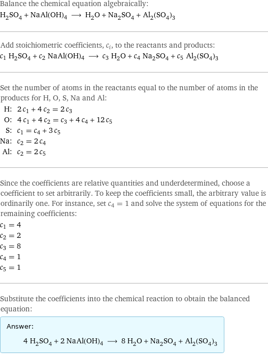 Balance the chemical equation algebraically: H_2SO_4 + NaAl(OH)4 ⟶ H_2O + Na_2SO_4 + Al_2(SO_4)_3 Add stoichiometric coefficients, c_i, to the reactants and products: c_1 H_2SO_4 + c_2 NaAl(OH)4 ⟶ c_3 H_2O + c_4 Na_2SO_4 + c_5 Al_2(SO_4)_3 Set the number of atoms in the reactants equal to the number of atoms in the products for H, O, S, Na and Al: H: | 2 c_1 + 4 c_2 = 2 c_3 O: | 4 c_1 + 4 c_2 = c_3 + 4 c_4 + 12 c_5 S: | c_1 = c_4 + 3 c_5 Na: | c_2 = 2 c_4 Al: | c_2 = 2 c_5 Since the coefficients are relative quantities and underdetermined, choose a coefficient to set arbitrarily. To keep the coefficients small, the arbitrary value is ordinarily one. For instance, set c_4 = 1 and solve the system of equations for the remaining coefficients: c_1 = 4 c_2 = 2 c_3 = 8 c_4 = 1 c_5 = 1 Substitute the coefficients into the chemical reaction to obtain the balanced equation: Answer: |   | 4 H_2SO_4 + 2 NaAl(OH)4 ⟶ 8 H_2O + Na_2SO_4 + Al_2(SO_4)_3