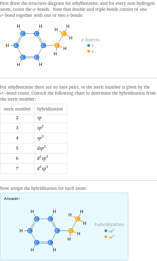 First draw the structure diagram for ethylbenzene, and for every non-hydrogen atom, count the σ-bonds. Note that double and triple bonds consist of one σ-bond together with one or two π-bonds:  For ethylbenzene there are no lone pairs, so the steric number is given by the σ-bond count. Consult the following chart to determine the hybridization from the steric number: steric number | hybridization 2 | sp 3 | sp^2 4 | sp^3 5 | dsp^3 6 | d^2sp^3 7 | d^3sp^3 Now assign the hybridization for each atom: Answer: |   | 