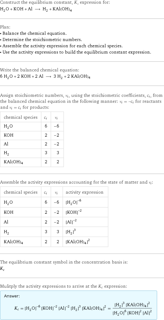 Construct the equilibrium constant, K, expression for: H_2O + KOH + Al ⟶ H_2 + KAl(OH)4 Plan: • Balance the chemical equation. • Determine the stoichiometric numbers. • Assemble the activity expression for each chemical species. • Use the activity expressions to build the equilibrium constant expression. Write the balanced chemical equation: 6 H_2O + 2 KOH + 2 Al ⟶ 3 H_2 + 2 KAl(OH)4 Assign stoichiometric numbers, ν_i, using the stoichiometric coefficients, c_i, from the balanced chemical equation in the following manner: ν_i = -c_i for reactants and ν_i = c_i for products: chemical species | c_i | ν_i H_2O | 6 | -6 KOH | 2 | -2 Al | 2 | -2 H_2 | 3 | 3 KAl(OH)4 | 2 | 2 Assemble the activity expressions accounting for the state of matter and ν_i: chemical species | c_i | ν_i | activity expression H_2O | 6 | -6 | ([H2O])^(-6) KOH | 2 | -2 | ([KOH])^(-2) Al | 2 | -2 | ([Al])^(-2) H_2 | 3 | 3 | ([H2])^3 KAl(OH)4 | 2 | 2 | ([KAl(OH)4])^2 The equilibrium constant symbol in the concentration basis is: K_c Mulitply the activity expressions to arrive at the K_c expression: Answer: |   | K_c = ([H2O])^(-6) ([KOH])^(-2) ([Al])^(-2) ([H2])^3 ([KAl(OH)4])^2 = (([H2])^3 ([KAl(OH)4])^2)/(([H2O])^6 ([KOH])^2 ([Al])^2)