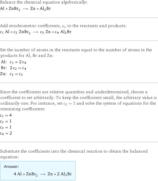 Balance the chemical equation algebraically: Al + ZnBr_2 ⟶ Zn + Al2Br Add stoichiometric coefficients, c_i, to the reactants and products: c_1 Al + c_2 ZnBr_2 ⟶ c_3 Zn + c_4 Al2Br Set the number of atoms in the reactants equal to the number of atoms in the products for Al, Br and Zn: Al: | c_1 = 2 c_4 Br: | 2 c_2 = c_4 Zn: | c_2 = c_3 Since the coefficients are relative quantities and underdetermined, choose a coefficient to set arbitrarily. To keep the coefficients small, the arbitrary value is ordinarily one. For instance, set c_2 = 1 and solve the system of equations for the remaining coefficients: c_1 = 4 c_2 = 1 c_3 = 1 c_4 = 2 Substitute the coefficients into the chemical reaction to obtain the balanced equation: Answer: |   | 4 Al + ZnBr_2 ⟶ Zn + 2 Al2Br