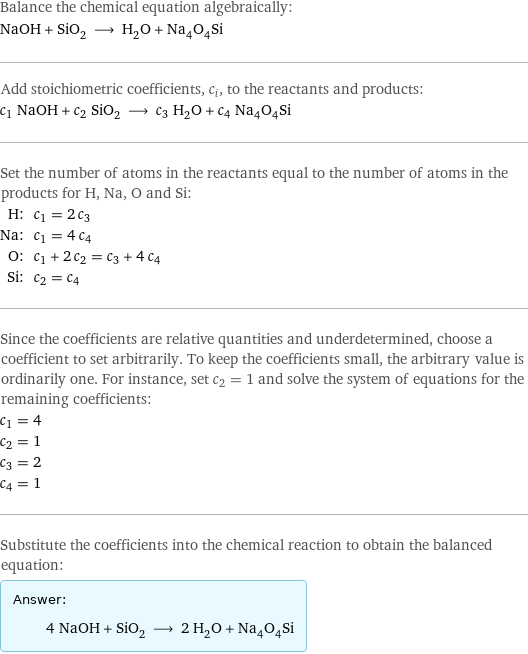 Balance the chemical equation algebraically: NaOH + SiO_2 ⟶ H_2O + Na_4O_4Si Add stoichiometric coefficients, c_i, to the reactants and products: c_1 NaOH + c_2 SiO_2 ⟶ c_3 H_2O + c_4 Na_4O_4Si Set the number of atoms in the reactants equal to the number of atoms in the products for H, Na, O and Si: H: | c_1 = 2 c_3 Na: | c_1 = 4 c_4 O: | c_1 + 2 c_2 = c_3 + 4 c_4 Si: | c_2 = c_4 Since the coefficients are relative quantities and underdetermined, choose a coefficient to set arbitrarily. To keep the coefficients small, the arbitrary value is ordinarily one. For instance, set c_2 = 1 and solve the system of equations for the remaining coefficients: c_1 = 4 c_2 = 1 c_3 = 2 c_4 = 1 Substitute the coefficients into the chemical reaction to obtain the balanced equation: Answer: |   | 4 NaOH + SiO_2 ⟶ 2 H_2O + Na_4O_4Si