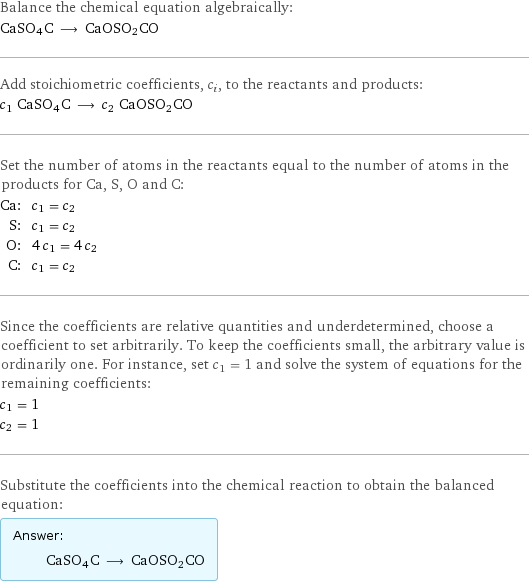 Balance the chemical equation algebraically: CaSO4C ⟶ CaOSO2CO Add stoichiometric coefficients, c_i, to the reactants and products: c_1 CaSO4C ⟶ c_2 CaOSO2CO Set the number of atoms in the reactants equal to the number of atoms in the products for Ca, S, O and C: Ca: | c_1 = c_2 S: | c_1 = c_2 O: | 4 c_1 = 4 c_2 C: | c_1 = c_2 Since the coefficients are relative quantities and underdetermined, choose a coefficient to set arbitrarily. To keep the coefficients small, the arbitrary value is ordinarily one. For instance, set c_1 = 1 and solve the system of equations for the remaining coefficients: c_1 = 1 c_2 = 1 Substitute the coefficients into the chemical reaction to obtain the balanced equation: Answer: |   | CaSO4C ⟶ CaOSO2CO