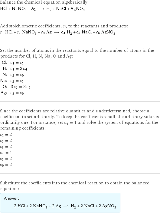 Balance the chemical equation algebraically: HCl + NaNO_3 + Ag ⟶ H_2 + NaCl + AgNO_3 Add stoichiometric coefficients, c_i, to the reactants and products: c_1 HCl + c_2 NaNO_3 + c_3 Ag ⟶ c_4 H_2 + c_5 NaCl + c_6 AgNO_3 Set the number of atoms in the reactants equal to the number of atoms in the products for Cl, H, N, Na, O and Ag: Cl: | c_1 = c_5 H: | c_1 = 2 c_4 N: | c_2 = c_6 Na: | c_2 = c_5 O: | 3 c_2 = 3 c_6 Ag: | c_3 = c_6 Since the coefficients are relative quantities and underdetermined, choose a coefficient to set arbitrarily. To keep the coefficients small, the arbitrary value is ordinarily one. For instance, set c_4 = 1 and solve the system of equations for the remaining coefficients: c_1 = 2 c_2 = 2 c_3 = 2 c_4 = 1 c_5 = 2 c_6 = 2 Substitute the coefficients into the chemical reaction to obtain the balanced equation: Answer: |   | 2 HCl + 2 NaNO_3 + 2 Ag ⟶ H_2 + 2 NaCl + 2 AgNO_3