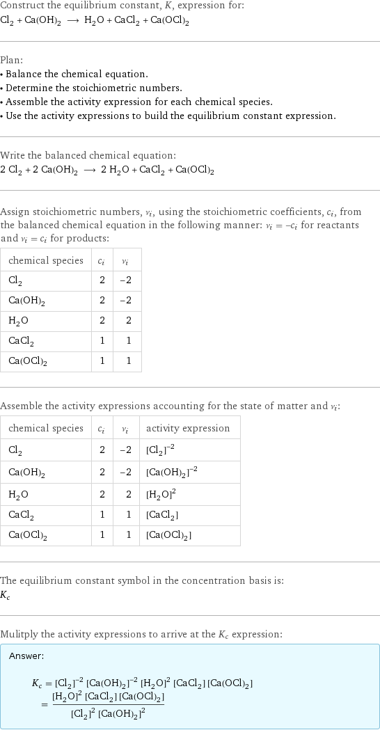 Construct the equilibrium constant, K, expression for: Cl_2 + Ca(OH)_2 ⟶ H_2O + CaCl_2 + Ca(OCl)2 Plan: • Balance the chemical equation. • Determine the stoichiometric numbers. • Assemble the activity expression for each chemical species. • Use the activity expressions to build the equilibrium constant expression. Write the balanced chemical equation: 2 Cl_2 + 2 Ca(OH)_2 ⟶ 2 H_2O + CaCl_2 + Ca(OCl)2 Assign stoichiometric numbers, ν_i, using the stoichiometric coefficients, c_i, from the balanced chemical equation in the following manner: ν_i = -c_i for reactants and ν_i = c_i for products: chemical species | c_i | ν_i Cl_2 | 2 | -2 Ca(OH)_2 | 2 | -2 H_2O | 2 | 2 CaCl_2 | 1 | 1 Ca(OCl)2 | 1 | 1 Assemble the activity expressions accounting for the state of matter and ν_i: chemical species | c_i | ν_i | activity expression Cl_2 | 2 | -2 | ([Cl2])^(-2) Ca(OH)_2 | 2 | -2 | ([Ca(OH)2])^(-2) H_2O | 2 | 2 | ([H2O])^2 CaCl_2 | 1 | 1 | [CaCl2] Ca(OCl)2 | 1 | 1 | [Ca(OCl)2] The equilibrium constant symbol in the concentration basis is: K_c Mulitply the activity expressions to arrive at the K_c expression: Answer: |   | K_c = ([Cl2])^(-2) ([Ca(OH)2])^(-2) ([H2O])^2 [CaCl2] [Ca(OCl)2] = (([H2O])^2 [CaCl2] [Ca(OCl)2])/(([Cl2])^2 ([Ca(OH)2])^2)