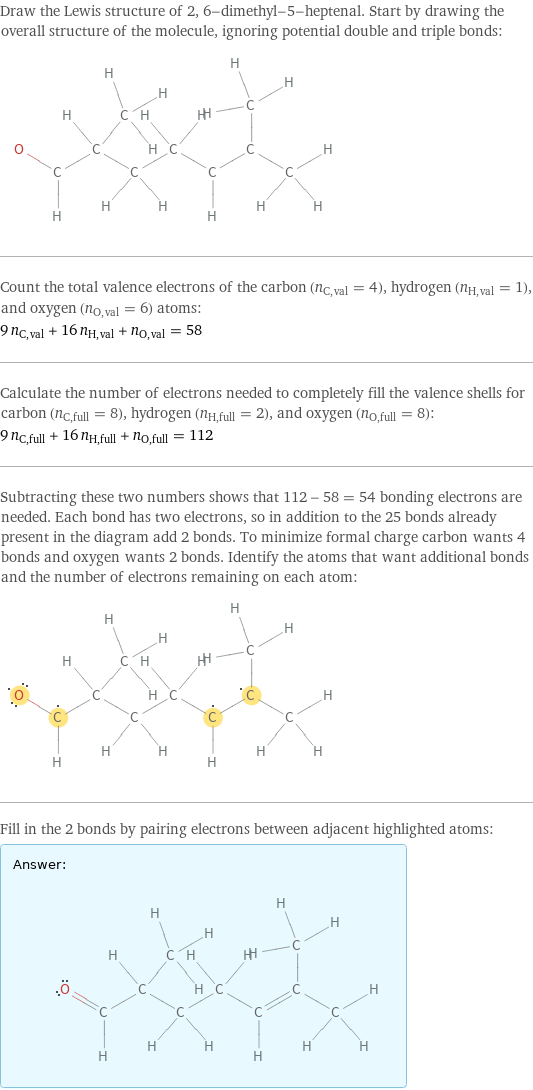 Draw the Lewis structure of 2, 6-dimethyl-5-heptenal. Start by drawing the overall structure of the molecule, ignoring potential double and triple bonds:  Count the total valence electrons of the carbon (n_C, val = 4), hydrogen (n_H, val = 1), and oxygen (n_O, val = 6) atoms: 9 n_C, val + 16 n_H, val + n_O, val = 58 Calculate the number of electrons needed to completely fill the valence shells for carbon (n_C, full = 8), hydrogen (n_H, full = 2), and oxygen (n_O, full = 8): 9 n_C, full + 16 n_H, full + n_O, full = 112 Subtracting these two numbers shows that 112 - 58 = 54 bonding electrons are needed. Each bond has two electrons, so in addition to the 25 bonds already present in the diagram add 2 bonds. To minimize formal charge carbon wants 4 bonds and oxygen wants 2 bonds. Identify the atoms that want additional bonds and the number of electrons remaining on each atom:  Fill in the 2 bonds by pairing electrons between adjacent highlighted atoms: Answer: |   | 