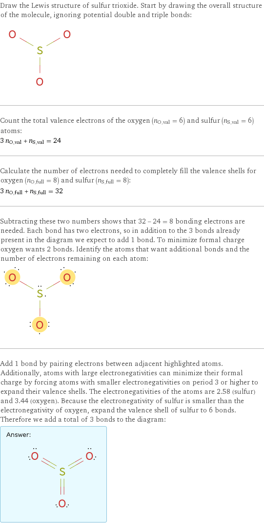 Draw the Lewis structure of sulfur trioxide. Start by drawing the overall structure of the molecule, ignoring potential double and triple bonds:  Count the total valence electrons of the oxygen (n_O, val = 6) and sulfur (n_S, val = 6) atoms: 3 n_O, val + n_S, val = 24 Calculate the number of electrons needed to completely fill the valence shells for oxygen (n_O, full = 8) and sulfur (n_S, full = 8): 3 n_O, full + n_S, full = 32 Subtracting these two numbers shows that 32 - 24 = 8 bonding electrons are needed. Each bond has two electrons, so in addition to the 3 bonds already present in the diagram we expect to add 1 bond. To minimize formal charge oxygen wants 2 bonds. Identify the atoms that want additional bonds and the number of electrons remaining on each atom:  Add 1 bond by pairing electrons between adjacent highlighted atoms. Additionally, atoms with large electronegativities can minimize their formal charge by forcing atoms with smaller electronegativities on period 3 or higher to expand their valence shells. The electronegativities of the atoms are 2.58 (sulfur) and 3.44 (oxygen). Because the electronegativity of sulfur is smaller than the electronegativity of oxygen, expand the valence shell of sulfur to 6 bonds. Therefore we add a total of 3 bonds to the diagram: Answer: |   | 