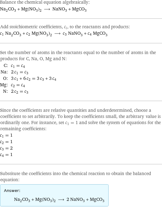 Balance the chemical equation algebraically: Na_2CO_3 + Mg(NO_3)_2 ⟶ NaNO_3 + MgCO_3 Add stoichiometric coefficients, c_i, to the reactants and products: c_1 Na_2CO_3 + c_2 Mg(NO_3)_2 ⟶ c_3 NaNO_3 + c_4 MgCO_3 Set the number of atoms in the reactants equal to the number of atoms in the products for C, Na, O, Mg and N: C: | c_1 = c_4 Na: | 2 c_1 = c_3 O: | 3 c_1 + 6 c_2 = 3 c_3 + 3 c_4 Mg: | c_2 = c_4 N: | 2 c_2 = c_3 Since the coefficients are relative quantities and underdetermined, choose a coefficient to set arbitrarily. To keep the coefficients small, the arbitrary value is ordinarily one. For instance, set c_1 = 1 and solve the system of equations for the remaining coefficients: c_1 = 1 c_2 = 1 c_3 = 2 c_4 = 1 Substitute the coefficients into the chemical reaction to obtain the balanced equation: Answer: |   | Na_2CO_3 + Mg(NO_3)_2 ⟶ 2 NaNO_3 + MgCO_3