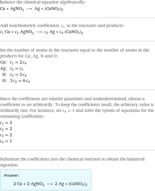 Balance the chemical equation algebraically: Cu + AgNO_3 ⟶ Ag + (CuNO3)2 Add stoichiometric coefficients, c_i, to the reactants and products: c_1 Cu + c_2 AgNO_3 ⟶ c_3 Ag + c_4 (CuNO3)2 Set the number of atoms in the reactants equal to the number of atoms in the products for Cu, Ag, N and O: Cu: | c_1 = 2 c_4 Ag: | c_2 = c_3 N: | c_2 = 2 c_4 O: | 3 c_2 = 6 c_4 Since the coefficients are relative quantities and underdetermined, choose a coefficient to set arbitrarily. To keep the coefficients small, the arbitrary value is ordinarily one. For instance, set c_4 = 1 and solve the system of equations for the remaining coefficients: c_1 = 2 c_2 = 2 c_3 = 2 c_4 = 1 Substitute the coefficients into the chemical reaction to obtain the balanced equation: Answer: |   | 2 Cu + 2 AgNO_3 ⟶ 2 Ag + (CuNO3)2