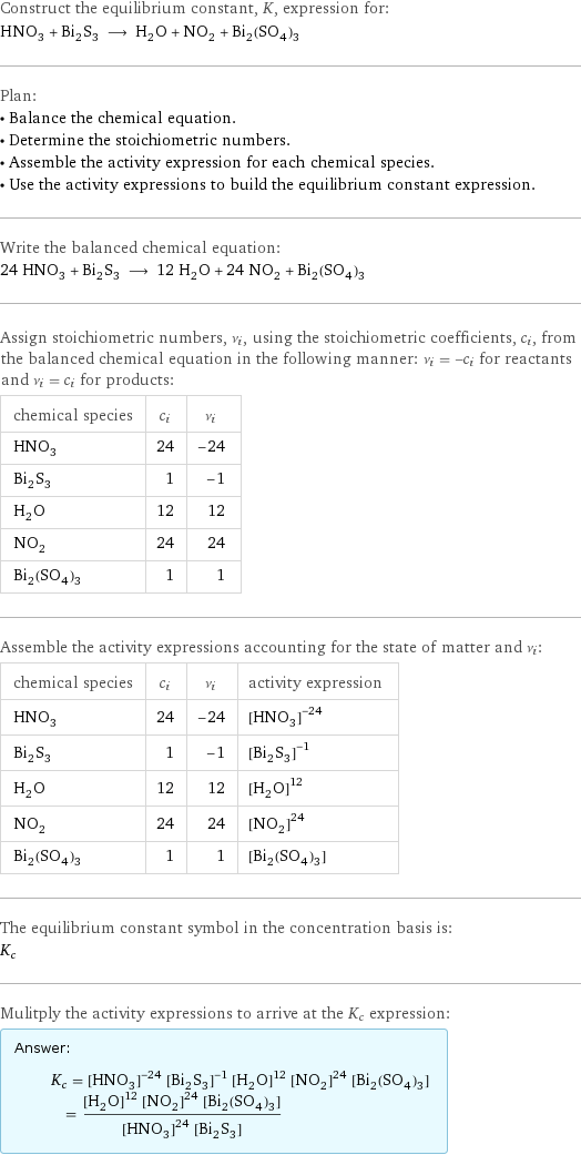 Construct the equilibrium constant, K, expression for: HNO_3 + Bi_2S_3 ⟶ H_2O + NO_2 + Bi_2(SO_4)_3 Plan: • Balance the chemical equation. • Determine the stoichiometric numbers. • Assemble the activity expression for each chemical species. • Use the activity expressions to build the equilibrium constant expression. Write the balanced chemical equation: 24 HNO_3 + Bi_2S_3 ⟶ 12 H_2O + 24 NO_2 + Bi_2(SO_4)_3 Assign stoichiometric numbers, ν_i, using the stoichiometric coefficients, c_i, from the balanced chemical equation in the following manner: ν_i = -c_i for reactants and ν_i = c_i for products: chemical species | c_i | ν_i HNO_3 | 24 | -24 Bi_2S_3 | 1 | -1 H_2O | 12 | 12 NO_2 | 24 | 24 Bi_2(SO_4)_3 | 1 | 1 Assemble the activity expressions accounting for the state of matter and ν_i: chemical species | c_i | ν_i | activity expression HNO_3 | 24 | -24 | ([HNO3])^(-24) Bi_2S_3 | 1 | -1 | ([Bi2S3])^(-1) H_2O | 12 | 12 | ([H2O])^12 NO_2 | 24 | 24 | ([NO2])^24 Bi_2(SO_4)_3 | 1 | 1 | [Bi2(SO4)3] The equilibrium constant symbol in the concentration basis is: K_c Mulitply the activity expressions to arrive at the K_c expression: Answer: |   | K_c = ([HNO3])^(-24) ([Bi2S3])^(-1) ([H2O])^12 ([NO2])^24 [Bi2(SO4)3] = (([H2O])^12 ([NO2])^24 [Bi2(SO4)3])/(([HNO3])^24 [Bi2S3])
