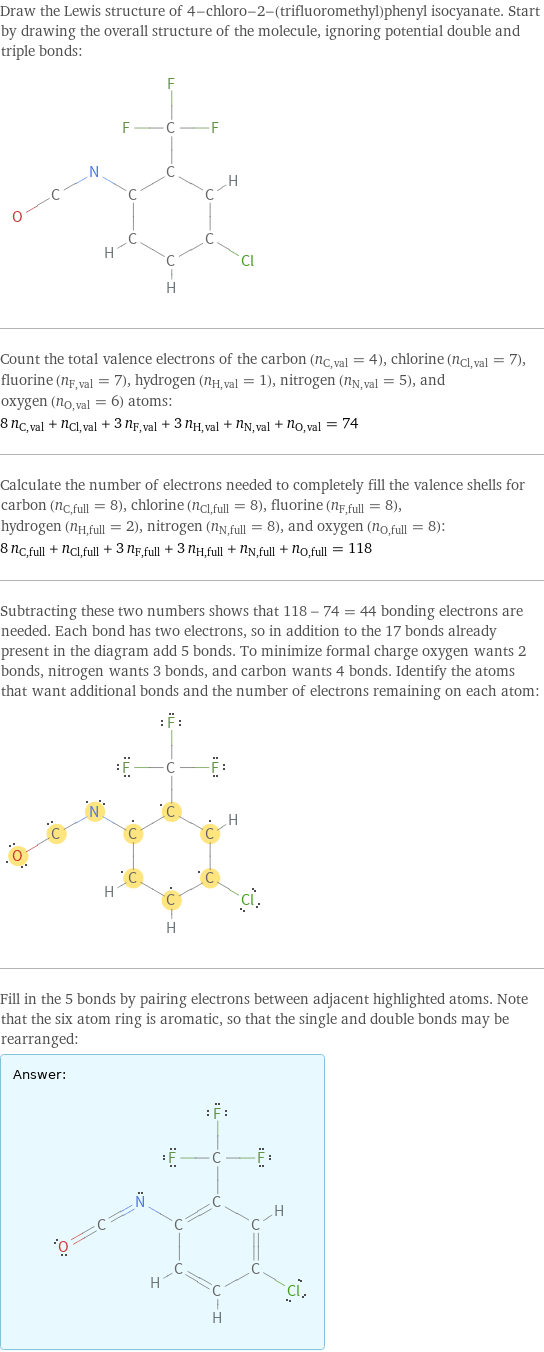 Draw the Lewis structure of 4-chloro-2-(trifluoromethyl)phenyl isocyanate. Start by drawing the overall structure of the molecule, ignoring potential double and triple bonds:  Count the total valence electrons of the carbon (n_C, val = 4), chlorine (n_Cl, val = 7), fluorine (n_F, val = 7), hydrogen (n_H, val = 1), nitrogen (n_N, val = 5), and oxygen (n_O, val = 6) atoms: 8 n_C, val + n_Cl, val + 3 n_F, val + 3 n_H, val + n_N, val + n_O, val = 74 Calculate the number of electrons needed to completely fill the valence shells for carbon (n_C, full = 8), chlorine (n_Cl, full = 8), fluorine (n_F, full = 8), hydrogen (n_H, full = 2), nitrogen (n_N, full = 8), and oxygen (n_O, full = 8): 8 n_C, full + n_Cl, full + 3 n_F, full + 3 n_H, full + n_N, full + n_O, full = 118 Subtracting these two numbers shows that 118 - 74 = 44 bonding electrons are needed. Each bond has two electrons, so in addition to the 17 bonds already present in the diagram add 5 bonds. To minimize formal charge oxygen wants 2 bonds, nitrogen wants 3 bonds, and carbon wants 4 bonds. Identify the atoms that want additional bonds and the number of electrons remaining on each atom:  Fill in the 5 bonds by pairing electrons between adjacent highlighted atoms. Note that the six atom ring is aromatic, so that the single and double bonds may be rearranged: Answer: |   | 