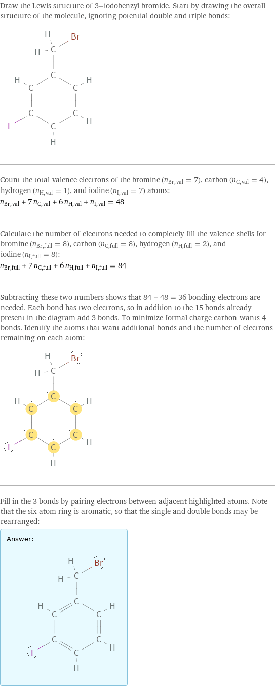 Draw the Lewis structure of 3-iodobenzyl bromide. Start by drawing the overall structure of the molecule, ignoring potential double and triple bonds:  Count the total valence electrons of the bromine (n_Br, val = 7), carbon (n_C, val = 4), hydrogen (n_H, val = 1), and iodine (n_I, val = 7) atoms: n_Br, val + 7 n_C, val + 6 n_H, val + n_I, val = 48 Calculate the number of electrons needed to completely fill the valence shells for bromine (n_Br, full = 8), carbon (n_C, full = 8), hydrogen (n_H, full = 2), and iodine (n_I, full = 8): n_Br, full + 7 n_C, full + 6 n_H, full + n_I, full = 84 Subtracting these two numbers shows that 84 - 48 = 36 bonding electrons are needed. Each bond has two electrons, so in addition to the 15 bonds already present in the diagram add 3 bonds. To minimize formal charge carbon wants 4 bonds. Identify the atoms that want additional bonds and the number of electrons remaining on each atom:  Fill in the 3 bonds by pairing electrons between adjacent highlighted atoms. Note that the six atom ring is aromatic, so that the single and double bonds may be rearranged: Answer: |   | 