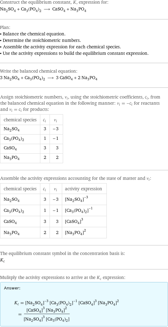 Construct the equilibrium constant, K, expression for: Na_2SO_4 + Ca_3(PO_4)_2 ⟶ CaSO_4 + Na_3PO_4 Plan: • Balance the chemical equation. • Determine the stoichiometric numbers. • Assemble the activity expression for each chemical species. • Use the activity expressions to build the equilibrium constant expression. Write the balanced chemical equation: 3 Na_2SO_4 + Ca_3(PO_4)_2 ⟶ 3 CaSO_4 + 2 Na_3PO_4 Assign stoichiometric numbers, ν_i, using the stoichiometric coefficients, c_i, from the balanced chemical equation in the following manner: ν_i = -c_i for reactants and ν_i = c_i for products: chemical species | c_i | ν_i Na_2SO_4 | 3 | -3 Ca_3(PO_4)_2 | 1 | -1 CaSO_4 | 3 | 3 Na_3PO_4 | 2 | 2 Assemble the activity expressions accounting for the state of matter and ν_i: chemical species | c_i | ν_i | activity expression Na_2SO_4 | 3 | -3 | ([Na2SO4])^(-3) Ca_3(PO_4)_2 | 1 | -1 | ([Ca3(PO4)2])^(-1) CaSO_4 | 3 | 3 | ([CaSO4])^3 Na_3PO_4 | 2 | 2 | ([Na3PO4])^2 The equilibrium constant symbol in the concentration basis is: K_c Mulitply the activity expressions to arrive at the K_c expression: Answer: |   | K_c = ([Na2SO4])^(-3) ([Ca3(PO4)2])^(-1) ([CaSO4])^3 ([Na3PO4])^2 = (([CaSO4])^3 ([Na3PO4])^2)/(([Na2SO4])^3 [Ca3(PO4)2])