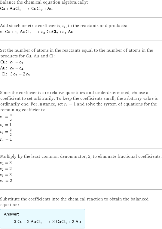 Balance the chemical equation algebraically: Cu + AuCl_3 ⟶ CuCl_2 + Au Add stoichiometric coefficients, c_i, to the reactants and products: c_1 Cu + c_2 AuCl_3 ⟶ c_3 CuCl_2 + c_4 Au Set the number of atoms in the reactants equal to the number of atoms in the products for Cu, Au and Cl: Cu: | c_1 = c_3 Au: | c_2 = c_4 Cl: | 3 c_2 = 2 c_3 Since the coefficients are relative quantities and underdetermined, choose a coefficient to set arbitrarily. To keep the coefficients small, the arbitrary value is ordinarily one. For instance, set c_2 = 1 and solve the system of equations for the remaining coefficients: c_1 = 3/2 c_2 = 1 c_3 = 3/2 c_4 = 1 Multiply by the least common denominator, 2, to eliminate fractional coefficients: c_1 = 3 c_2 = 2 c_3 = 3 c_4 = 2 Substitute the coefficients into the chemical reaction to obtain the balanced equation: Answer: |   | 3 Cu + 2 AuCl_3 ⟶ 3 CuCl_2 + 2 Au