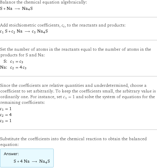 Balance the chemical equation algebraically: S + Na ⟶ Na4S Add stoichiometric coefficients, c_i, to the reactants and products: c_1 S + c_2 Na ⟶ c_3 Na4S Set the number of atoms in the reactants equal to the number of atoms in the products for S and Na: S: | c_1 = c_3 Na: | c_2 = 4 c_3 Since the coefficients are relative quantities and underdetermined, choose a coefficient to set arbitrarily. To keep the coefficients small, the arbitrary value is ordinarily one. For instance, set c_1 = 1 and solve the system of equations for the remaining coefficients: c_1 = 1 c_2 = 4 c_3 = 1 Substitute the coefficients into the chemical reaction to obtain the balanced equation: Answer: |   | S + 4 Na ⟶ Na4S