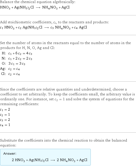 Balance the chemical equation algebraically: HNO_3 + Ag(NH3)2Cl ⟶ NH_4NO_3 + AgCl Add stoichiometric coefficients, c_i, to the reactants and products: c_1 HNO_3 + c_2 Ag(NH3)2Cl ⟶ c_3 NH_4NO_3 + c_4 AgCl Set the number of atoms in the reactants equal to the number of atoms in the products for H, N, O, Ag and Cl: H: | c_1 + 6 c_2 = 4 c_3 N: | c_1 + 2 c_2 = 2 c_3 O: | 3 c_1 = 3 c_3 Ag: | c_2 = c_4 Cl: | c_2 = c_4 Since the coefficients are relative quantities and underdetermined, choose a coefficient to set arbitrarily. To keep the coefficients small, the arbitrary value is ordinarily one. For instance, set c_2 = 1 and solve the system of equations for the remaining coefficients: c_1 = 2 c_2 = 1 c_3 = 2 c_4 = 1 Substitute the coefficients into the chemical reaction to obtain the balanced equation: Answer: |   | 2 HNO_3 + Ag(NH3)2Cl ⟶ 2 NH_4NO_3 + AgCl