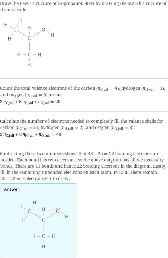 Draw the Lewis structure of isopropanol. Start by drawing the overall structure of the molecule:  Count the total valence electrons of the carbon (n_C, val = 4), hydrogen (n_H, val = 1), and oxygen (n_O, val = 6) atoms: 3 n_C, val + 8 n_H, val + n_O, val = 26 Calculate the number of electrons needed to completely fill the valence shells for carbon (n_C, full = 8), hydrogen (n_H, full = 2), and oxygen (n_O, full = 8): 3 n_C, full + 8 n_H, full + n_O, full = 48 Subtracting these two numbers shows that 48 - 26 = 22 bonding electrons are needed. Each bond has two electrons, so the above diagram has all the necessary bonds. There are 11 bonds and hence 22 bonding electrons in the diagram. Lastly, fill in the remaining unbonded electrons on each atom. In total, there remain 26 - 22 = 4 electrons left to draw: Answer: |   | 