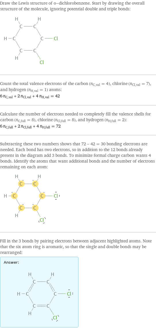 Draw the Lewis structure of o-dichlorobenzene. Start by drawing the overall structure of the molecule, ignoring potential double and triple bonds:  Count the total valence electrons of the carbon (n_C, val = 4), chlorine (n_Cl, val = 7), and hydrogen (n_H, val = 1) atoms: 6 n_C, val + 2 n_Cl, val + 4 n_H, val = 42 Calculate the number of electrons needed to completely fill the valence shells for carbon (n_C, full = 8), chlorine (n_Cl, full = 8), and hydrogen (n_H, full = 2): 6 n_C, full + 2 n_Cl, full + 4 n_H, full = 72 Subtracting these two numbers shows that 72 - 42 = 30 bonding electrons are needed. Each bond has two electrons, so in addition to the 12 bonds already present in the diagram add 3 bonds. To minimize formal charge carbon wants 4 bonds. Identify the atoms that want additional bonds and the number of electrons remaining on each atom:  Fill in the 3 bonds by pairing electrons between adjacent highlighted atoms. Note that the six atom ring is aromatic, so that the single and double bonds may be rearranged: Answer: |   | 