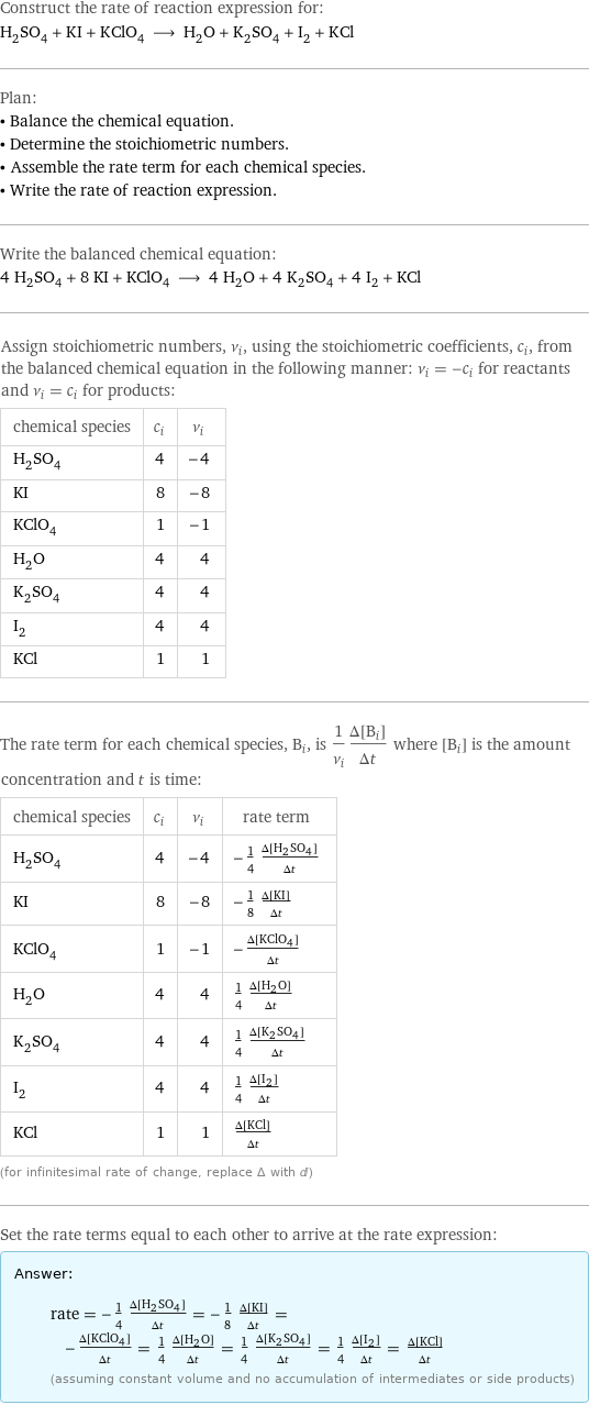 Construct the rate of reaction expression for: H_2SO_4 + KI + KClO_4 ⟶ H_2O + K_2SO_4 + I_2 + KCl Plan: • Balance the chemical equation. • Determine the stoichiometric numbers. • Assemble the rate term for each chemical species. • Write the rate of reaction expression. Write the balanced chemical equation: 4 H_2SO_4 + 8 KI + KClO_4 ⟶ 4 H_2O + 4 K_2SO_4 + 4 I_2 + KCl Assign stoichiometric numbers, ν_i, using the stoichiometric coefficients, c_i, from the balanced chemical equation in the following manner: ν_i = -c_i for reactants and ν_i = c_i for products: chemical species | c_i | ν_i H_2SO_4 | 4 | -4 KI | 8 | -8 KClO_4 | 1 | -1 H_2O | 4 | 4 K_2SO_4 | 4 | 4 I_2 | 4 | 4 KCl | 1 | 1 The rate term for each chemical species, B_i, is 1/ν_i(Δ[B_i])/(Δt) where [B_i] is the amount concentration and t is time: chemical species | c_i | ν_i | rate term H_2SO_4 | 4 | -4 | -1/4 (Δ[H2SO4])/(Δt) KI | 8 | -8 | -1/8 (Δ[KI])/(Δt) KClO_4 | 1 | -1 | -(Δ[KClO4])/(Δt) H_2O | 4 | 4 | 1/4 (Δ[H2O])/(Δt) K_2SO_4 | 4 | 4 | 1/4 (Δ[K2SO4])/(Δt) I_2 | 4 | 4 | 1/4 (Δ[I2])/(Δt) KCl | 1 | 1 | (Δ[KCl])/(Δt) (for infinitesimal rate of change, replace Δ with d) Set the rate terms equal to each other to arrive at the rate expression: Answer: |   | rate = -1/4 (Δ[H2SO4])/(Δt) = -1/8 (Δ[KI])/(Δt) = -(Δ[KClO4])/(Δt) = 1/4 (Δ[H2O])/(Δt) = 1/4 (Δ[K2SO4])/(Δt) = 1/4 (Δ[I2])/(Δt) = (Δ[KCl])/(Δt) (assuming constant volume and no accumulation of intermediates or side products)