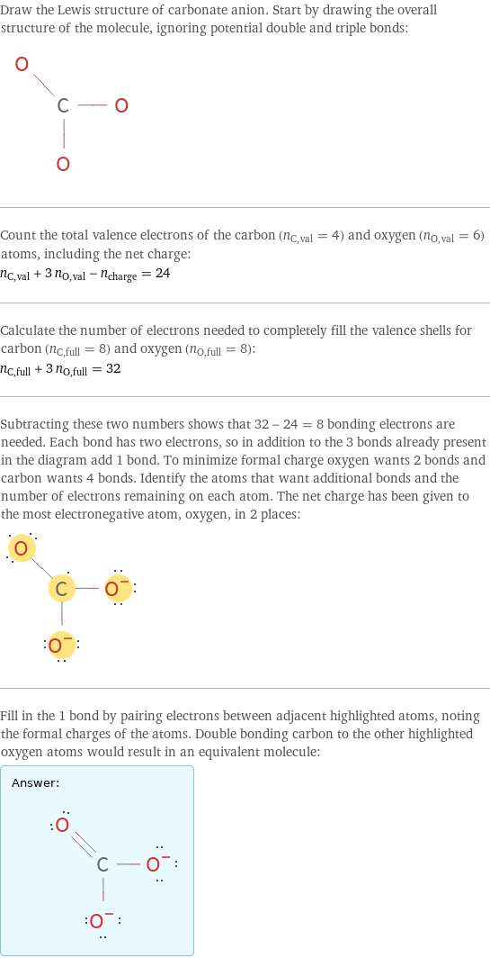 Draw the Lewis structure of carbonate anion. Start by drawing the overall structure of the molecule, ignoring potential double and triple bonds:  Count the total valence electrons of the carbon (n_C, val = 4) and oxygen (n_O, val = 6) atoms, including the net charge: n_C, val + 3 n_O, val - n_charge = 24 Calculate the number of electrons needed to completely fill the valence shells for carbon (n_C, full = 8) and oxygen (n_O, full = 8): n_C, full + 3 n_O, full = 32 Subtracting these two numbers shows that 32 - 24 = 8 bonding electrons are needed. Each bond has two electrons, so in addition to the 3 bonds already present in the diagram add 1 bond. To minimize formal charge oxygen wants 2 bonds and carbon wants 4 bonds. Identify the atoms that want additional bonds and the number of electrons remaining on each atom. The net charge has been given to the most electronegative atom, oxygen, in 2 places:  Fill in the 1 bond by pairing electrons between adjacent highlighted atoms, noting the formal charges of the atoms. Double bonding carbon to the other highlighted oxygen atoms would result in an equivalent molecule: Answer: |   | 