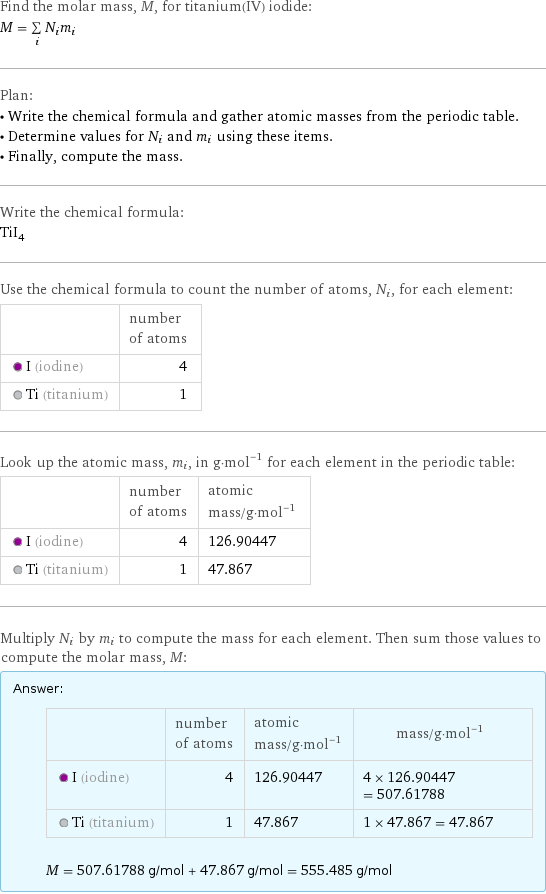 Find the molar mass, M, for titanium(IV) iodide: M = sum _iN_im_i Plan: • Write the chemical formula and gather atomic masses from the periodic table. • Determine values for N_i and m_i using these items. • Finally, compute the mass. Write the chemical formula: TiI_4 Use the chemical formula to count the number of atoms, N_i, for each element:  | number of atoms  I (iodine) | 4  Ti (titanium) | 1 Look up the atomic mass, m_i, in g·mol^(-1) for each element in the periodic table:  | number of atoms | atomic mass/g·mol^(-1)  I (iodine) | 4 | 126.90447  Ti (titanium) | 1 | 47.867 Multiply N_i by m_i to compute the mass for each element. Then sum those values to compute the molar mass, M: Answer: |   | | number of atoms | atomic mass/g·mol^(-1) | mass/g·mol^(-1)  I (iodine) | 4 | 126.90447 | 4 × 126.90447 = 507.61788  Ti (titanium) | 1 | 47.867 | 1 × 47.867 = 47.867  M = 507.61788 g/mol + 47.867 g/mol = 555.485 g/mol