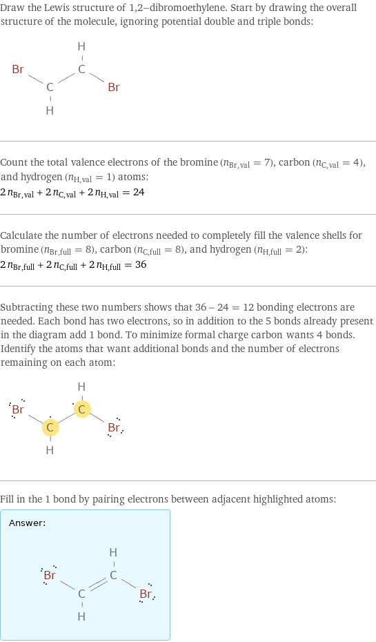 Draw the Lewis structure of 1, 2-dibromoethylene. Start by drawing the overall structure of the molecule, ignoring potential double and triple bonds:  Count the total valence electrons of the bromine (n_Br, val = 7), carbon (n_C, val = 4), and hydrogen (n_H, val = 1) atoms: 2 n_Br, val + 2 n_C, val + 2 n_H, val = 24 Calculate the number of electrons needed to completely fill the valence shells for bromine (n_Br, full = 8), carbon (n_C, full = 8), and hydrogen (n_H, full = 2): 2 n_Br, full + 2 n_C, full + 2 n_H, full = 36 Subtracting these two numbers shows that 36 - 24 = 12 bonding electrons are needed. Each bond has two electrons, so in addition to the 5 bonds already present in the diagram add 1 bond. To minimize formal charge carbon wants 4 bonds. Identify the atoms that want additional bonds and the number of electrons remaining on each atom:  Fill in the 1 bond by pairing electrons between adjacent highlighted atoms: Answer: |   | 