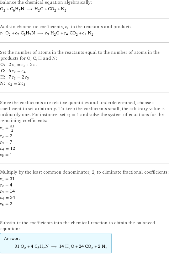 Balance the chemical equation algebraically: O_2 + C_6H_7N ⟶ H_2O + CO_2 + N_2 Add stoichiometric coefficients, c_i, to the reactants and products: c_1 O_2 + c_2 C_6H_7N ⟶ c_3 H_2O + c_4 CO_2 + c_5 N_2 Set the number of atoms in the reactants equal to the number of atoms in the products for O, C, H and N: O: | 2 c_1 = c_3 + 2 c_4 C: | 6 c_2 = c_4 H: | 7 c_2 = 2 c_3 N: | c_2 = 2 c_5 Since the coefficients are relative quantities and underdetermined, choose a coefficient to set arbitrarily. To keep the coefficients small, the arbitrary value is ordinarily one. For instance, set c_5 = 1 and solve the system of equations for the remaining coefficients: c_1 = 31/2 c_2 = 2 c_3 = 7 c_4 = 12 c_5 = 1 Multiply by the least common denominator, 2, to eliminate fractional coefficients: c_1 = 31 c_2 = 4 c_3 = 14 c_4 = 24 c_5 = 2 Substitute the coefficients into the chemical reaction to obtain the balanced equation: Answer: |   | 31 O_2 + 4 C_6H_7N ⟶ 14 H_2O + 24 CO_2 + 2 N_2