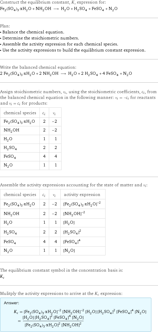 Construct the equilibrium constant, K, expression for: Fe_2(SO_4)_3·xH_2O + NH_2OH ⟶ H_2O + H_2SO_4 + FeSO_4 + N_2O Plan: • Balance the chemical equation. • Determine the stoichiometric numbers. • Assemble the activity expression for each chemical species. • Use the activity expressions to build the equilibrium constant expression. Write the balanced chemical equation: 2 Fe_2(SO_4)_3·xH_2O + 2 NH_2OH ⟶ H_2O + 2 H_2SO_4 + 4 FeSO_4 + N_2O Assign stoichiometric numbers, ν_i, using the stoichiometric coefficients, c_i, from the balanced chemical equation in the following manner: ν_i = -c_i for reactants and ν_i = c_i for products: chemical species | c_i | ν_i Fe_2(SO_4)_3·xH_2O | 2 | -2 NH_2OH | 2 | -2 H_2O | 1 | 1 H_2SO_4 | 2 | 2 FeSO_4 | 4 | 4 N_2O | 1 | 1 Assemble the activity expressions accounting for the state of matter and ν_i: chemical species | c_i | ν_i | activity expression Fe_2(SO_4)_3·xH_2O | 2 | -2 | ([Fe2(SO4)3·xH2O])^(-2) NH_2OH | 2 | -2 | ([NH2OH])^(-2) H_2O | 1 | 1 | [H2O] H_2SO_4 | 2 | 2 | ([H2SO4])^2 FeSO_4 | 4 | 4 | ([FeSO4])^4 N_2O | 1 | 1 | [N2O] The equilibrium constant symbol in the concentration basis is: K_c Mulitply the activity expressions to arrive at the K_c expression: Answer: |   | K_c = ([Fe2(SO4)3·xH2O])^(-2) ([NH2OH])^(-2) [H2O] ([H2SO4])^2 ([FeSO4])^4 [N2O] = ([H2O] ([H2SO4])^2 ([FeSO4])^4 [N2O])/(([Fe2(SO4)3·xH2O])^2 ([NH2OH])^2)