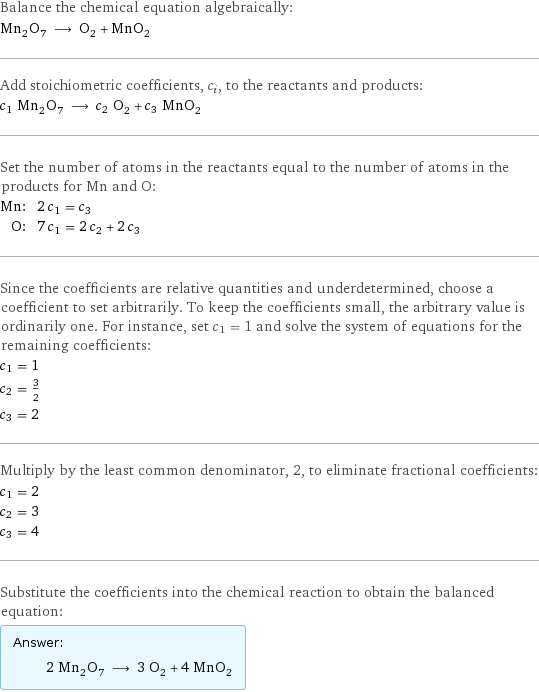 Balance the chemical equation algebraically: Mn_2O_7 ⟶ O_2 + MnO_2 Add stoichiometric coefficients, c_i, to the reactants and products: c_1 Mn_2O_7 ⟶ c_2 O_2 + c_3 MnO_2 Set the number of atoms in the reactants equal to the number of atoms in the products for Mn and O: Mn: | 2 c_1 = c_3 O: | 7 c_1 = 2 c_2 + 2 c_3 Since the coefficients are relative quantities and underdetermined, choose a coefficient to set arbitrarily. To keep the coefficients small, the arbitrary value is ordinarily one. For instance, set c_1 = 1 and solve the system of equations for the remaining coefficients: c_1 = 1 c_2 = 3/2 c_3 = 2 Multiply by the least common denominator, 2, to eliminate fractional coefficients: c_1 = 2 c_2 = 3 c_3 = 4 Substitute the coefficients into the chemical reaction to obtain the balanced equation: Answer: |   | 2 Mn_2O_7 ⟶ 3 O_2 + 4 MnO_2