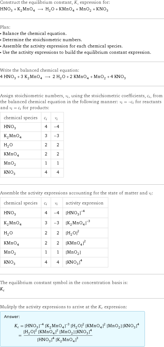 Construct the equilibrium constant, K, expression for: HNO_3 + K_2MnO_4 ⟶ H_2O + KMnO_4 + MnO_2 + KNO_3 Plan: • Balance the chemical equation. • Determine the stoichiometric numbers. • Assemble the activity expression for each chemical species. • Use the activity expressions to build the equilibrium constant expression. Write the balanced chemical equation: 4 HNO_3 + 3 K_2MnO_4 ⟶ 2 H_2O + 2 KMnO_4 + MnO_2 + 4 KNO_3 Assign stoichiometric numbers, ν_i, using the stoichiometric coefficients, c_i, from the balanced chemical equation in the following manner: ν_i = -c_i for reactants and ν_i = c_i for products: chemical species | c_i | ν_i HNO_3 | 4 | -4 K_2MnO_4 | 3 | -3 H_2O | 2 | 2 KMnO_4 | 2 | 2 MnO_2 | 1 | 1 KNO_3 | 4 | 4 Assemble the activity expressions accounting for the state of matter and ν_i: chemical species | c_i | ν_i | activity expression HNO_3 | 4 | -4 | ([HNO3])^(-4) K_2MnO_4 | 3 | -3 | ([K2MnO4])^(-3) H_2O | 2 | 2 | ([H2O])^2 KMnO_4 | 2 | 2 | ([KMnO4])^2 MnO_2 | 1 | 1 | [MnO2] KNO_3 | 4 | 4 | ([KNO3])^4 The equilibrium constant symbol in the concentration basis is: K_c Mulitply the activity expressions to arrive at the K_c expression: Answer: |   | K_c = ([HNO3])^(-4) ([K2MnO4])^(-3) ([H2O])^2 ([KMnO4])^2 [MnO2] ([KNO3])^4 = (([H2O])^2 ([KMnO4])^2 [MnO2] ([KNO3])^4)/(([HNO3])^4 ([K2MnO4])^3)
